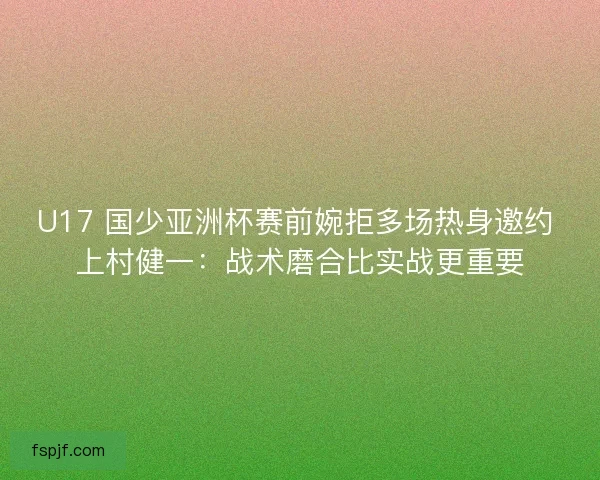 U17 国少亚洲杯赛前婉拒多场热身邀约 上村健一：战术磨合比实战更重要