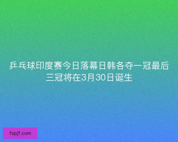 乒乓球印度赛今日落幕日韩各夺一冠最后三冠将在3月30日诞生 乒乓球印度赛今日落幕日韩各夺一冠最后三冠将在3月30日诞生