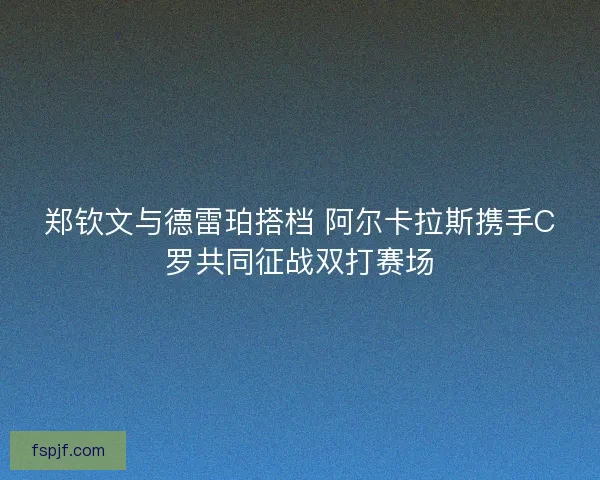 郑钦文与德雷珀搭档 阿尔卡拉斯携手C罗共同征战双打赛场 郑钦文与德雷珀搭档 阿尔卡拉斯携手C罗共同征战双打赛场