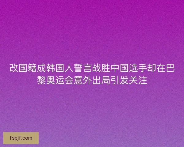 改国籍成韩国人誓言战胜中国选手却在巴黎奥运会意外出局引发关注