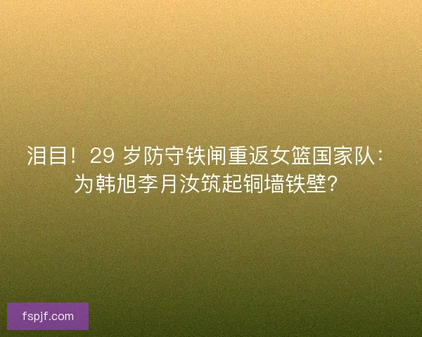 泪目！29 岁防守铁闸重返女篮国家队：为韩旭李月汝筑起铜墙铁壁？