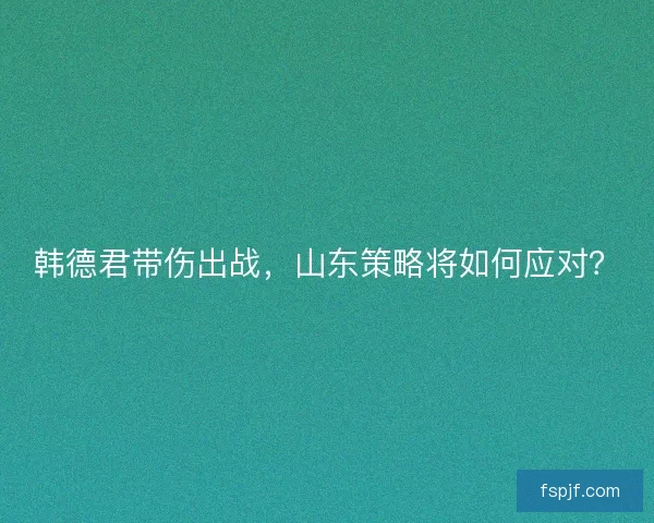 韩德君带伤出战,山东策略将如何应对? 韩德君带伤出战,山东策略将如何应对?
