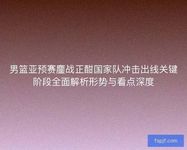 男篮亚预赛鏖战正酣国家队冲击出线关键阶段全面解析形势与看点深度