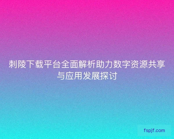 刺陵下载平台全面解析助力数字资源共享与应用发展探讨