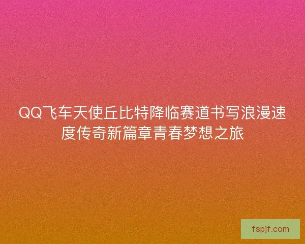 QQ飛車天使丘比特降臨賽道書寫浪漫速度傳奇新篇章青春夢想之旅