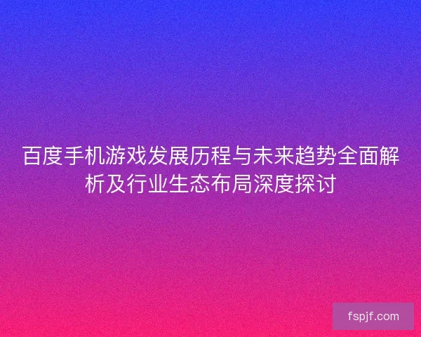 百度手机游戏发展历程与未来趋势全面解析及行业生态布局深度探讨 百度手机游戏发展历程与未来趋势全面解析及行业生态布局深度探讨
