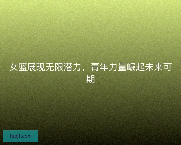 女篮展现无限潜力，青年力量崛起未来可期