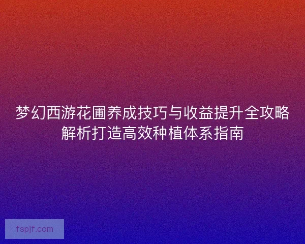 梦幻西游花圃养成技巧与收益提升全攻略解析打造高效种植体系指南 梦幻西游花圃养成技巧与收益提升全攻略解析打造高效种植体系指南