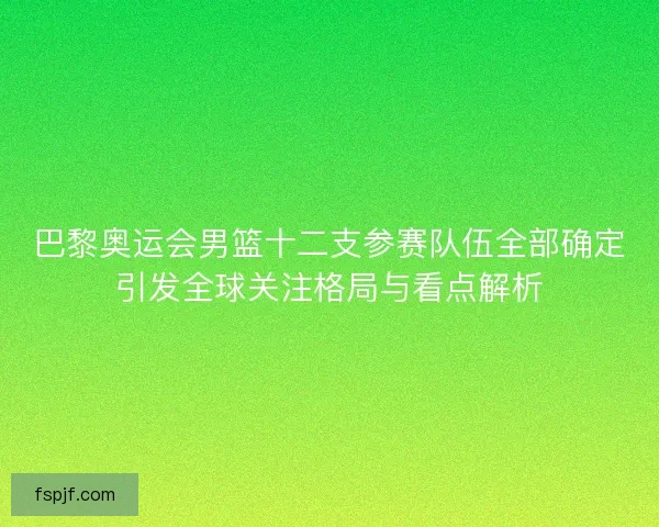 巴黎奥运会男篮十二支参赛队伍全部确定引发全球关注格局与看点解析