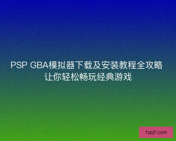 PSP GBA模拟器下载及安装教程全攻略 让你轻松畅玩经典游戏 PSP GBA模拟器下载及安装教程全攻略 让你轻松畅玩经典游戏
