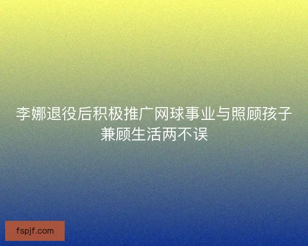 李娜退役后积极推广网球事业与照顾孩子兼顾生活两不误