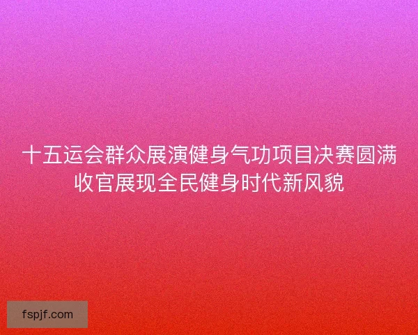 十五运会群众展演健身气功项目决赛圆满收官展现全民健身时代新风貌