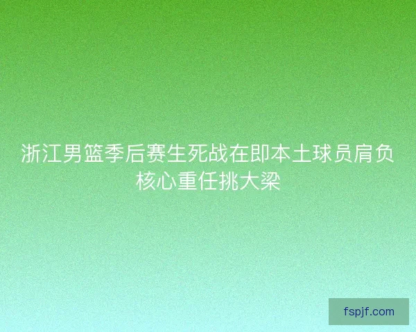 浙江男篮季后赛生死战在即本土球员肩负核心重任挑大梁