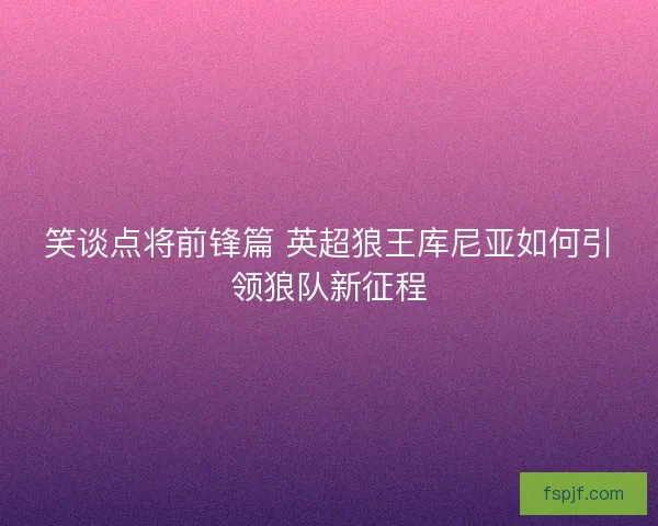 笑谈点将前锋篇 英超狼王库尼亚如何引领狼队新征程