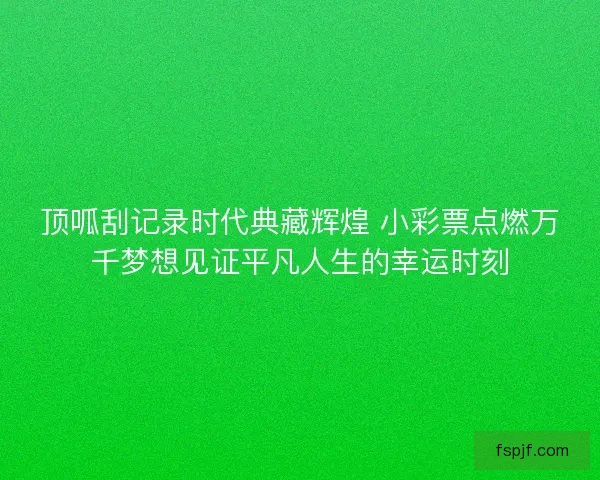 顶呱刮记录时代典藏辉煌 小彩票点燃万千梦想见证平凡人生的幸运时刻