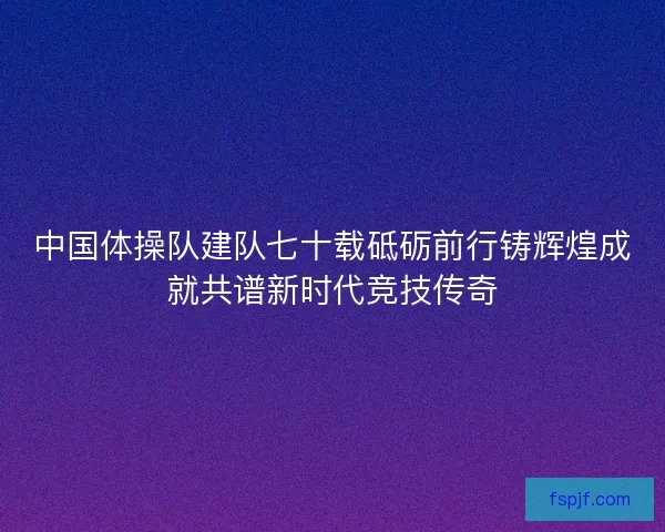 中国体操队建队七十载砥砺前行铸辉煌成就共谱新时代竞技传奇