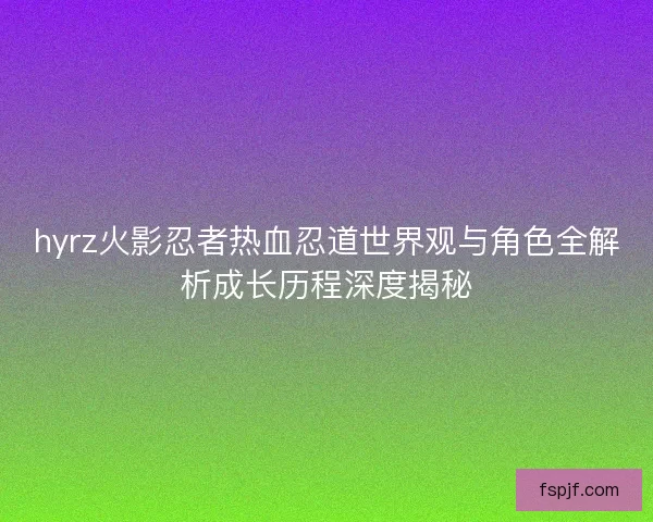 hyrz火影忍者热血忍道世界观与角色全解析成长历程深度揭秘