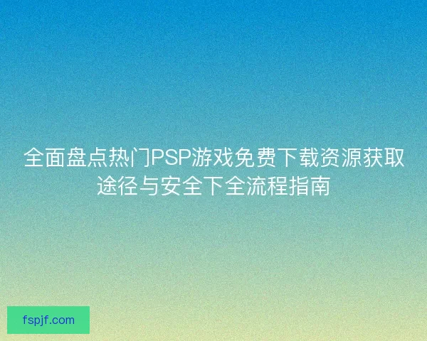 全面盘点热门PSP游戏免费下载资源获取途径与安全下全流程指南