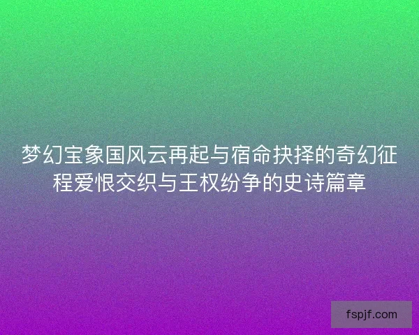 梦幻宝象国风云再起与宿命抉择的奇幻征程爱恨交织与王权纷争的史诗篇章