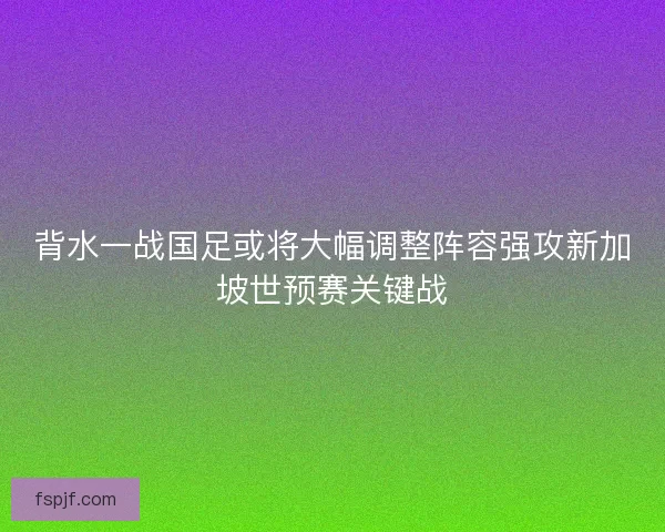 背水一战国足或将大幅调整阵容强攻新加坡世预赛关键战