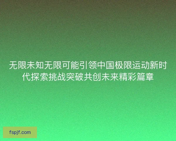 无限未知无限可能引领中国极限运动新时代探索挑战突破共创未来精彩篇章