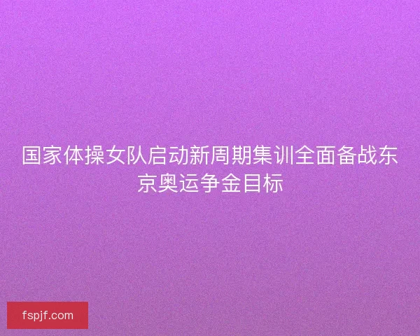 国家体操女队启动新周期集训全面备战东京奥运争金目标