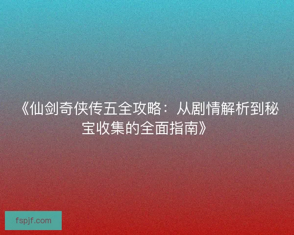 《仙剑奇侠传五全攻略：从剧情解析到秘宝收集的全面指南》