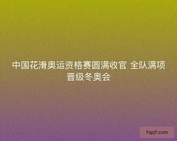 中国花滑奥运资格赛圆满收官 全队满项晋级冬奥会