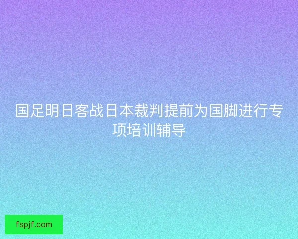 国足明日客战日本裁判提前为国脚进行专项培训辅导