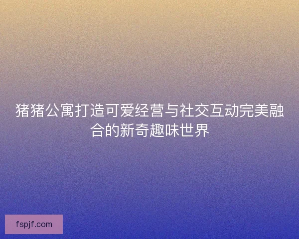 猪猪公寓打造可爱经营与社交互动完美融合的新奇趣味世界 猪猪公寓打造可爱经营与社交互动完美融合的新奇趣味世界