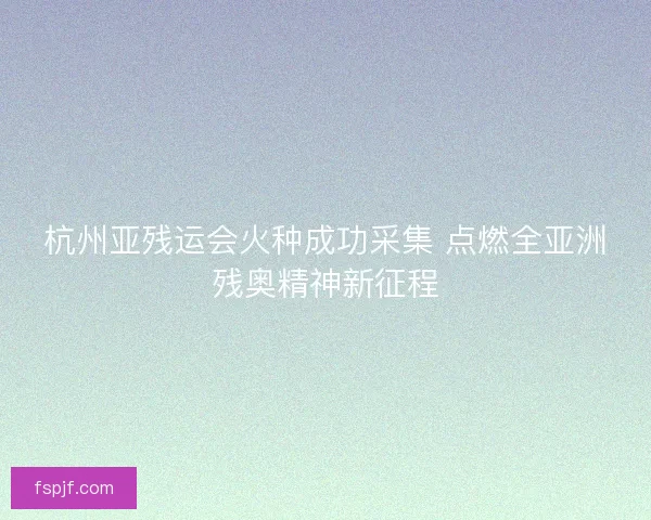 杭州亚残运会火种成功采集 点燃全亚洲残奥精神新征程 杭州亚残运会火种成功采集 点燃全亚洲残奥精神新征程