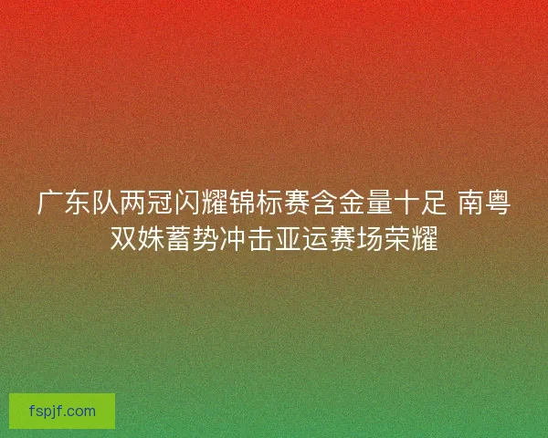 广东队两冠闪耀锦标赛含金量十足 南粤双姝蓄势冲击亚运赛场荣耀