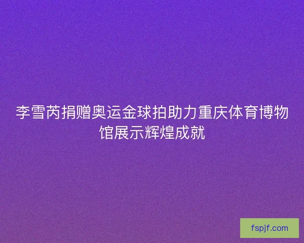 李雪芮捐赠奥运金球拍助力重庆体育博物馆展示辉煌成就