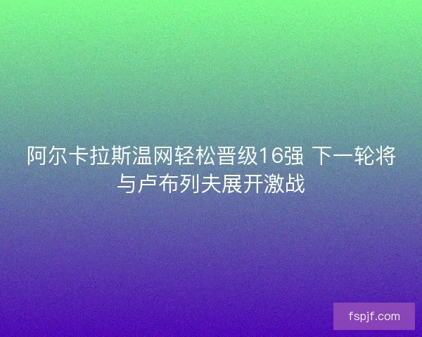 阿尔卡拉斯温网轻松晋级16强 下一轮将与卢布列夫展开激战