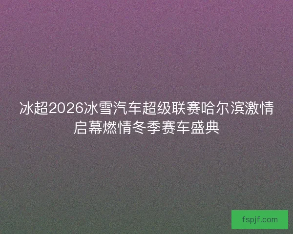 冰超2026冰雪汽车超级联赛哈尔滨激情启幕燃情冬季赛车盛典