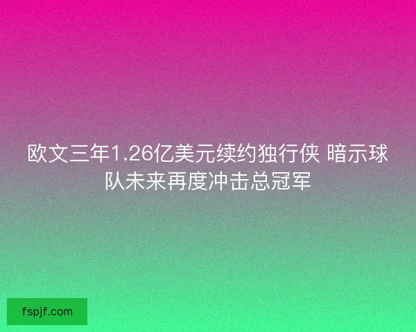 欧文三年1.26亿美元续约独行侠 暗示球队未来再度冲击总冠军